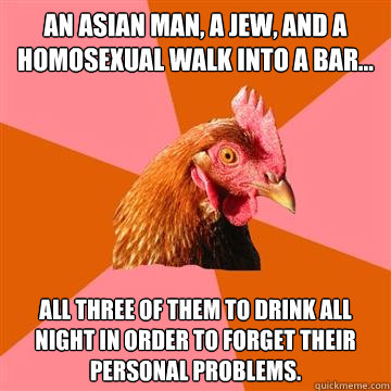 an asian man, a jew, and a homosexual walk into a bar... all three of them to drink all night in order to forget their personal problems.  Anti-Joke Chicken