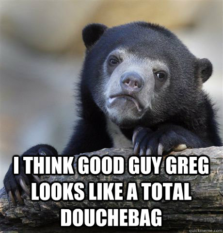  I think good guy greg looks like a total douchebag  Confession Bear