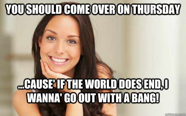 You should come over on Thursday ...Cause' if the world does end, I wanna' go out with a bang! - You should come over on Thursday ...Cause' if the world does end, I wanna' go out with a bang!  Good Girl Gina