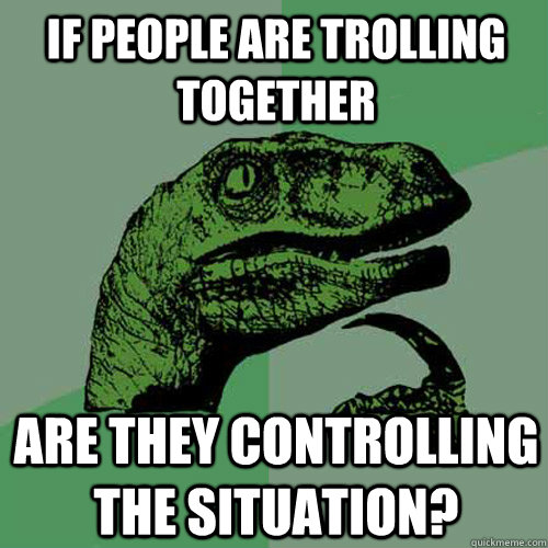 If people are trolling together Are they controlling the situation?  Philosoraptor