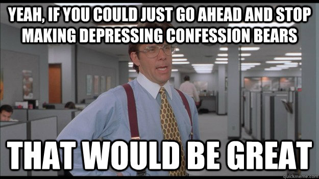 Yeah, If you could just go ahead and stop making depressing confession bears That would be great  Office Space Lumbergh HD