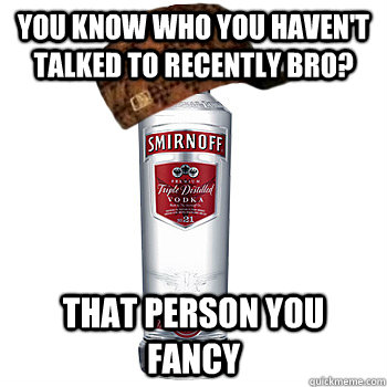 You know who you haven't talked to recently bro? That person you fancy  Scumbag Alcohol