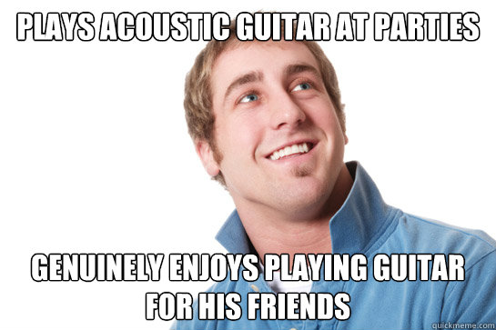 plays acoustic guitar at parties genuinely enjoys playing guitar for his friends - plays acoustic guitar at parties genuinely enjoys playing guitar for his friends  Misunderstood D-Bag