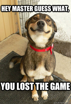 Hey master guess what, You lost the game  Good Dog Greg