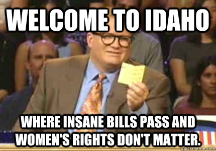 WELCOME TO IDAHO Where insane bills pass and women's rights don't matter.  Whose Line