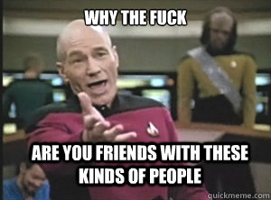 why the fuck are you friends with these kinds of people - why the fuck are you friends with these kinds of people  Annoyed Picard