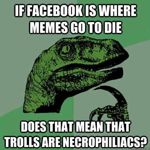 If facebook is where memes go to die Does that mean that trolls are necrophiliacs?  Philosoraptor