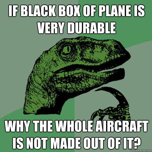 IF BLACK BOX OF PLANE IS VERY DURABLE WHY THE WHOLE AIRCRAFT IS NOT MADE OUT OF IT? - IF BLACK BOX OF PLANE IS VERY DURABLE WHY THE WHOLE AIRCRAFT IS NOT MADE OUT OF IT?  Philosoraptor