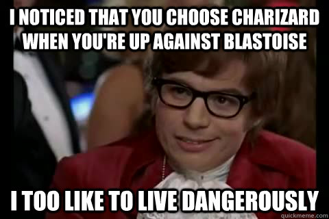 I noticed that you choose charizard when you're up against Blastoise i too like to live dangerously   Dangerously - Austin Powers