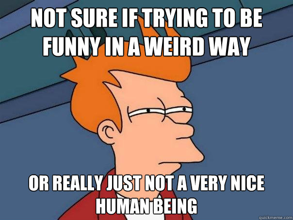 not sure if trying to be funny in a weird way or really just not a very nice human being  Futurama Fry