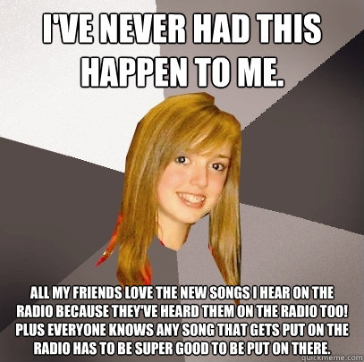 I've never had this happen to me. All my friends love the new songs I hear on the radio because they've heard them on the radio too! Plus everyone knows any song that gets put on the radio has to be super good to be put on there.  Musically Oblivious 8th Grader