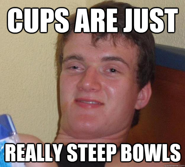 cups are just really steep bowls  10 Guy