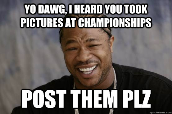 yo dawg, i heard you took pictures at championships post them plz  YO DAWG