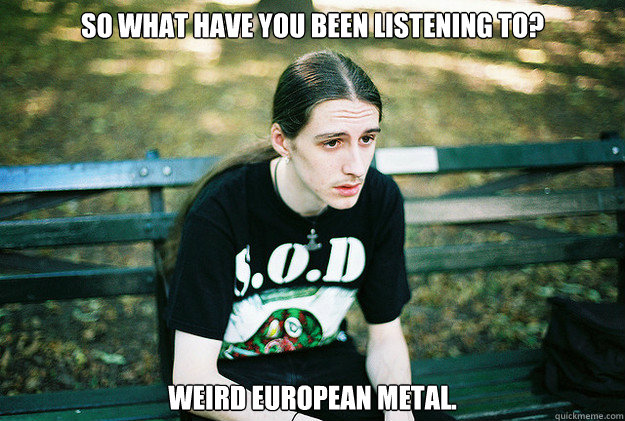 So what have you been listening to? Weird European metal.  First World Metal Problems