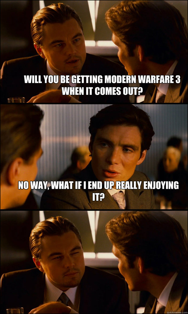 Will you be getting Modern warfare 3 when it comes out? No way, what if I end up really enjoying it?   Inception