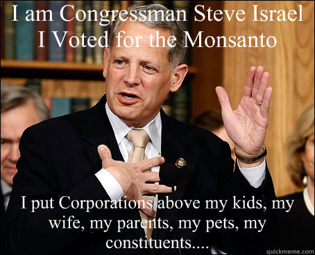 I am Congressman Steve Israel
I Voted for the Monsanto Protection Act I put Corporations above my kids, my wife, my parents, my pets, my constituents....  Monsanto Protection Act Traitors