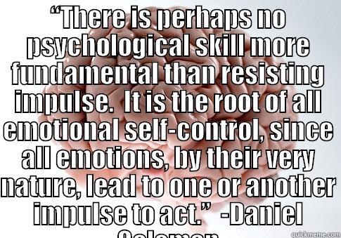 “THERE IS PERHAPS NO PSYCHOLOGICAL SKILL MORE FUNDAMENTAL THAN RESISTING IMPULSE.  IT IS THE ROOT OF ALL EMOTIONAL SELF-CONTROL, SINCE ALL EMOTIONS, BY THEIR VERY NATURE, LEAD TO ONE OR ANOTHER IMPULSE TO ACT.”  -DANIEL GOLEMAN  Scumbag Brain