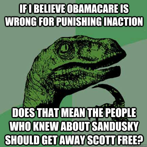 If I believe Obamacare is wrong for punishing inaction does that mean the people who knew about Sandusky should get away scott free?  Philosoraptor