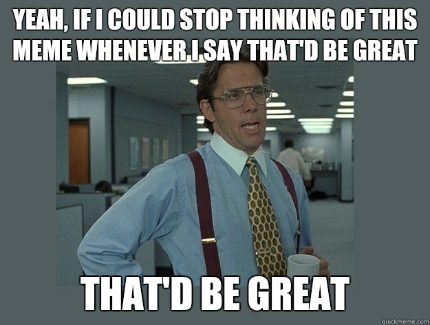 Yeah, if I could stop thinking of this meme whenever I say that'd be great That'd be great - Yeah, if I could stop thinking of this meme whenever I say that'd be great That'd be great  Office Space Lumbergh