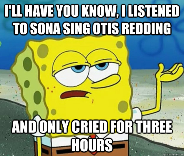 I'll have you know, I listened to Sona sing otis redding and only cried for three hours  Tough Spongebob