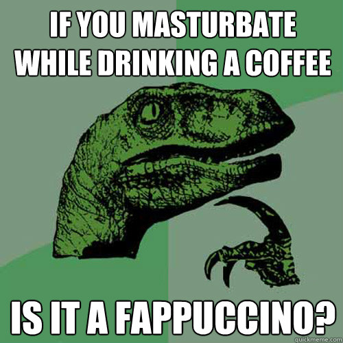 if you masturbate while drinking a coffee is it a fappuccino?  Philosoraptor