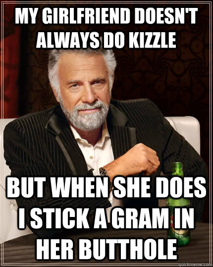 My girlfriend doesn't always do kizzle but when she does I stick a gram in her butthole - My girlfriend doesn't always do kizzle but when she does I stick a gram in her butthole  The Most Interesting Man In The World