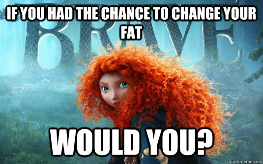 if you had the chance to change your fat Would you?  