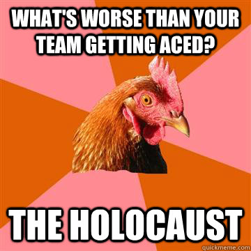 What's worse than your team getting Aced? The holocaust  Anti-Joke Chicken