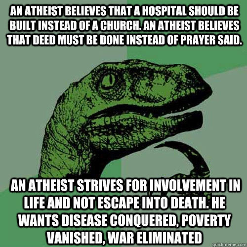 An Atheist believes that a hospital should be built instead of a church. An atheist believes that deed must be done instead of prayer said.  An atheist strives for involvement in life and not escape into death. He wants disease conquered, poverty vanished  Philosoraptor