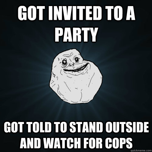 Got invited to a party got told to stand outside and watch for cops  Forever Alone