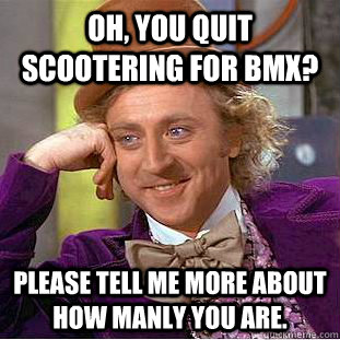 Oh, you quit scootering for bmx? Please tell me more about how manly you are.  Condescending Wonka