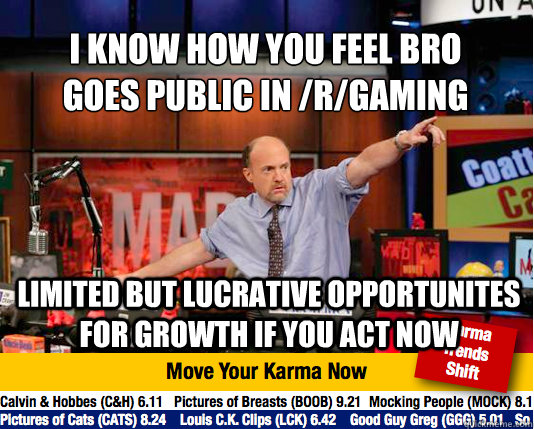 I Know How You FEEL Bro
goes public in /r/gaming limited but lucrative opportunites for growth if you act now - I Know How You FEEL Bro
goes public in /r/gaming limited but lucrative opportunites for growth if you act now  Mad Karma with Jim Cramer