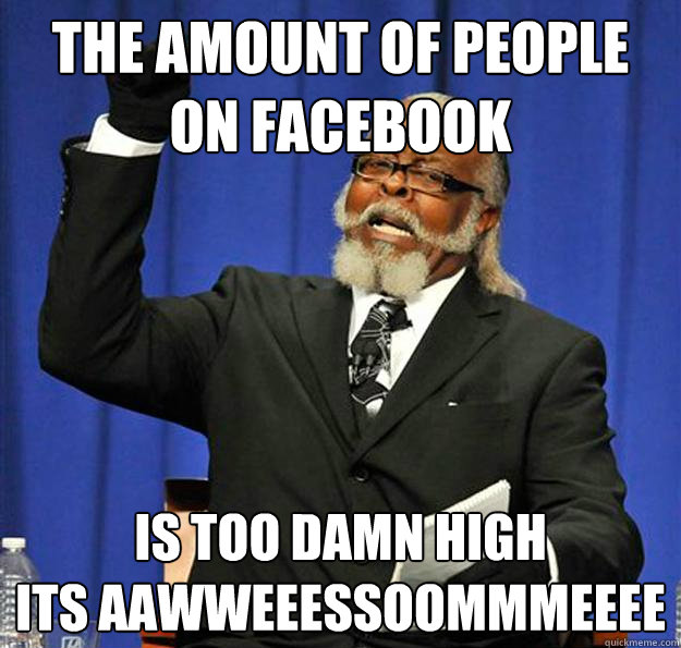 the amount of people on facebook Is too damn high
ITS AAWWEEESSOOMMMEEEE - the amount of people on facebook Is too damn high
ITS AAWWEEESSOOMMMEEEE  Jimmy McMillan