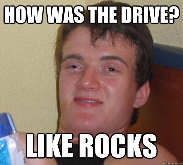 How was the drive? Like rocks  10 Guy