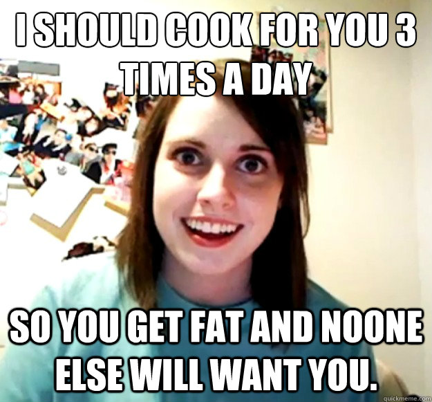 I should cook for you 3 times a day
 so you get fat and noone else will want you. - I should cook for you 3 times a day
 so you get fat and noone else will want you.  Overly Attached Girlfriend