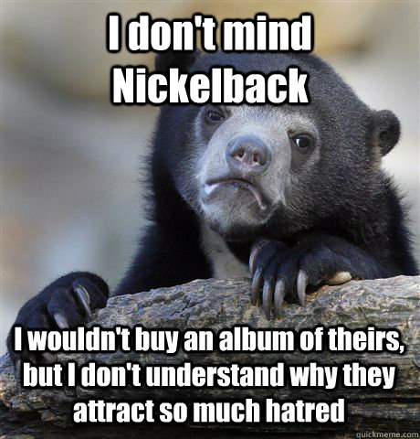 I don't mind Nickelback I wouldn't buy an album of theirs, but I don't understand why they attract so much hatred  Confession Bear