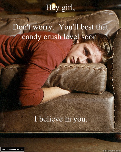 Hey girl,

Don't worry.  You'll best that candy crush level soon. I believe in you. - Hey girl,

Don't worry.  You'll best that candy crush level soon. I believe in you.  Ryan Gosling Hey Girl