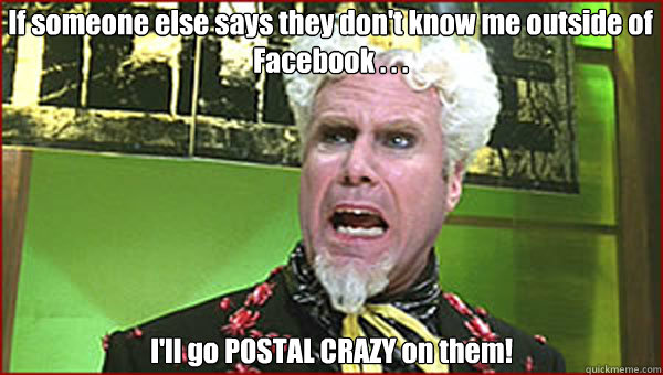If someone else says they don't know me outside of Facebook . . .  I'll go POSTAL CRAZY on them!  