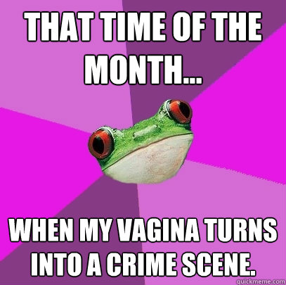 that time of the month... when my vagina turns into a crime scene. - that time of the month... when my vagina turns into a crime scene.  Foul Bachelorette Frog