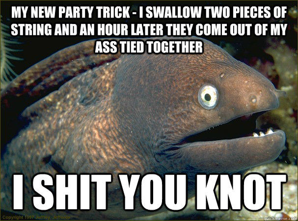 My new party trick - I swallow two pieces of string and an hour later they come out of my ass tied together i shit you knot  