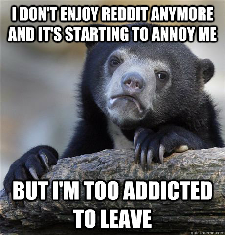 I don't enjoy reddit anymore and it's starting to annoy me but i'm too addicted to leave  Confession Bear