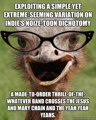 Exploiting a simple yet extreme-seeming variation on indie's noize-toon dichotomy a made-to-order thrill-of-the-whatever band crosses the Jesus and Mary Chain and the Yeah Yeah Yeahs.   Judgmental Bookseller Ostrich