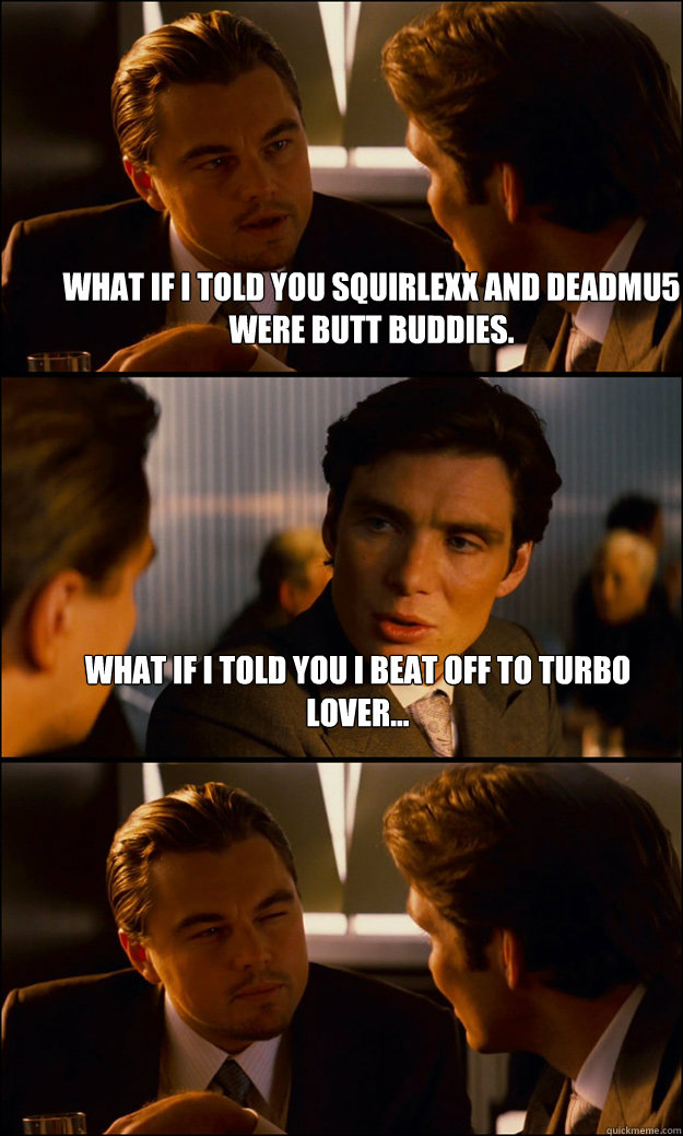 What if I told you Squirlexx and Deadmu5 were butt buddies. What if I told you I beat off to Turbo Lover...   Inception