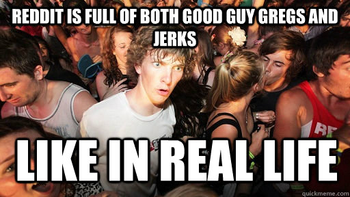 Reddit is full of both good guy gregs and jerks  like in real life  Sudden Clarity Clarence