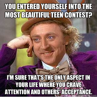 You entered yourself into the most beautiful teen contest? I'm sure that's the only aspect in your life where you crave attention and others' acceptance.   Condescending Wonka