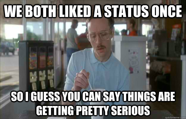 We both liked a status once So I guess you can say things are getting pretty serious  Things are getting pretty serious