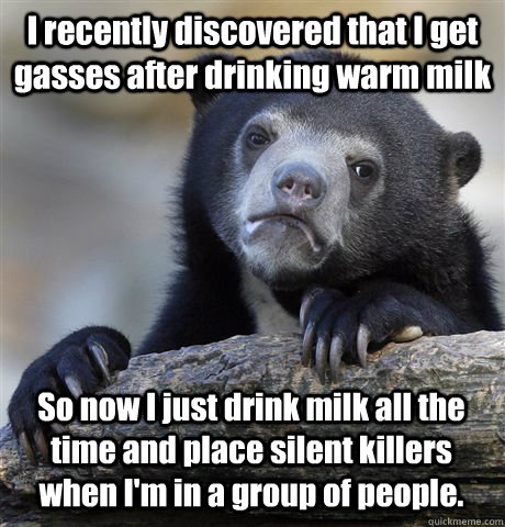 I recently discovered that I get gasses after drinking warm milk So now I just drink milk all the time and place silent killers when I'm in a group of people. - I recently discovered that I get gasses after drinking warm milk So now I just drink milk all the time and place silent killers when I'm in a group of people.  Confession Bear