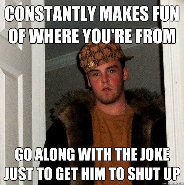 constantly makes fun of where you're from go along with the joke just to get him to shut up  Scumbag Steve