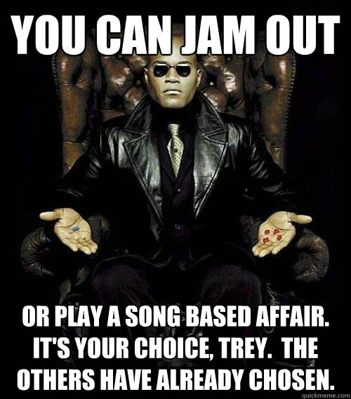 You can jam out  or play a song based affair.  It's Your choice, trey.  the others have already chosen.  Morpheus