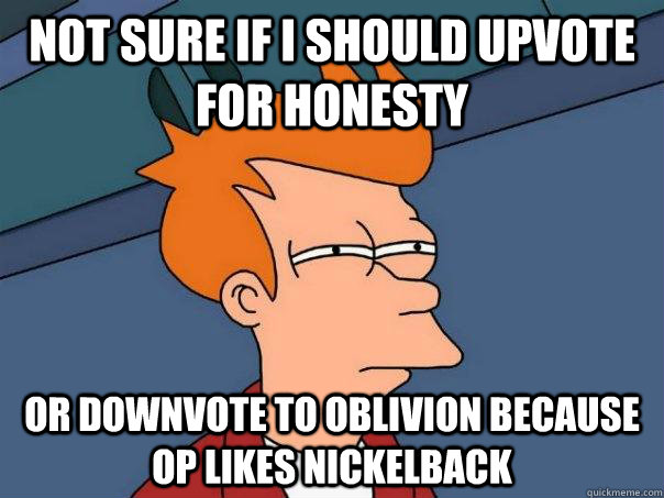 Not sure if I should upvote for honesty or downvote to oblivion because OP likes nickelback  Futurama Fry